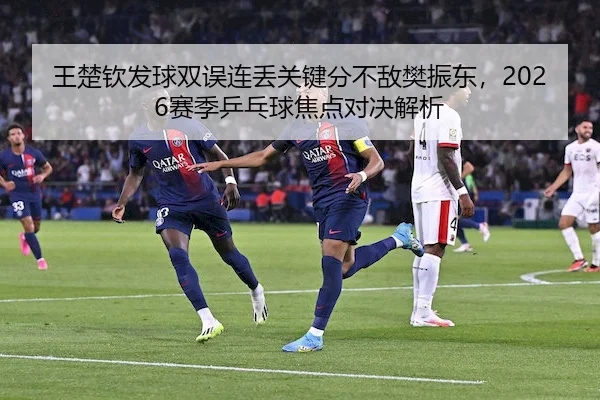 王楚钦发球双误连丢关键分不敌樊振东，2026赛季乒乓球焦点对决解析